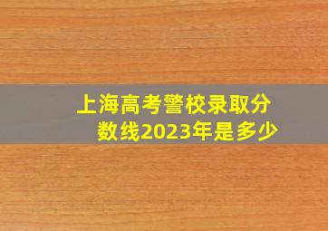 上海高考警校录取分数线2023年是多少