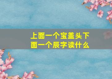 上面一个宝盖头下面一个辰字读什么