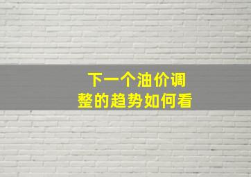 下一个油价调整的趋势如何看