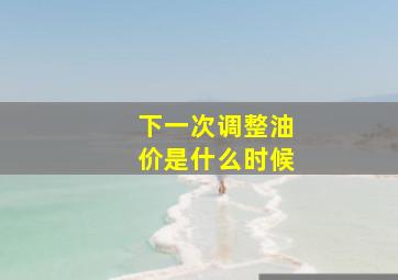 下一次调整油价是什么时候