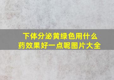 下体分泌黄绿色用什么药效果好一点呢图片大全