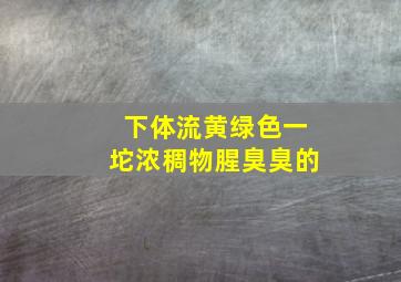 下体流黄绿色一坨浓稠物腥臭臭的