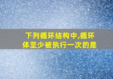 下列循环结构中,循环体至少被执行一次的是