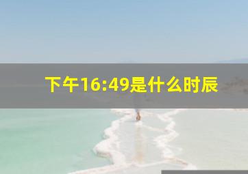 下午16:49是什么时辰