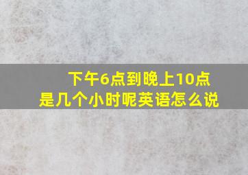 下午6点到晚上10点是几个小时呢英语怎么说