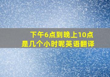 下午6点到晚上10点是几个小时呢英语翻译