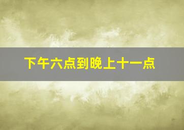 下午六点到晚上十一点