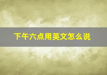 下午六点用英文怎么说