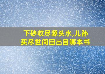 下砂收尽源头水,儿孙买尽世间田出自哪本书