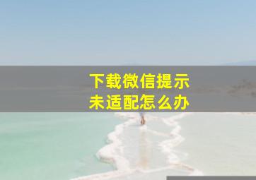 下载微信提示未适配怎么办