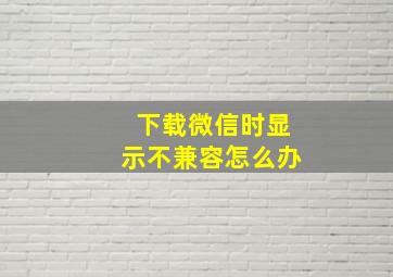 下载微信时显示不兼容怎么办