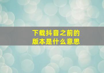 下载抖音之前的版本是什么意思