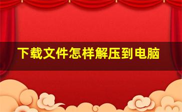 下载文件怎样解压到电脑