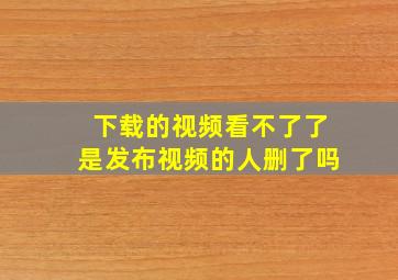 下载的视频看不了了是发布视频的人删了吗