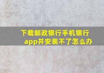 下载邮政银行手机银行app并安装不了怎么办