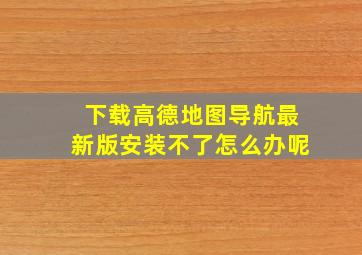 下载高德地图导航最新版安装不了怎么办呢