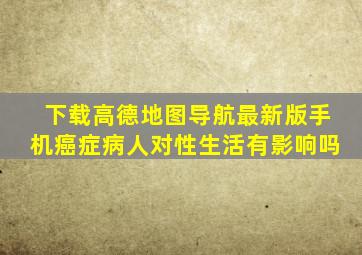 下载高德地图导航最新版手机癌症病人对性生活有影响吗