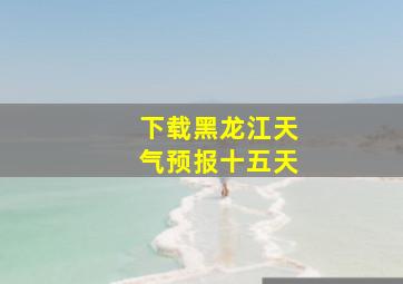 下载黑龙江天气预报十五天