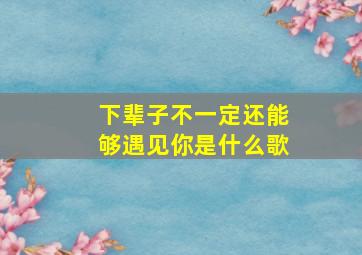 下辈子不一定还能够遇见你是什么歌