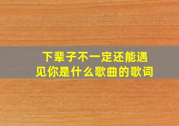 下辈子不一定还能遇见你是什么歌曲的歌词