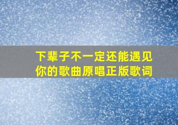 下辈子不一定还能遇见你的歌曲原唱正版歌词