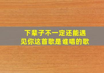 下辈子不一定还能遇见你这首歌是谁唱的歌