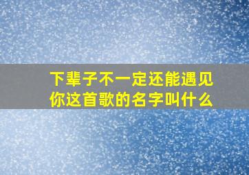 下辈子不一定还能遇见你这首歌的名字叫什么