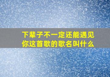 下辈子不一定还能遇见你这首歌的歌名叫什么