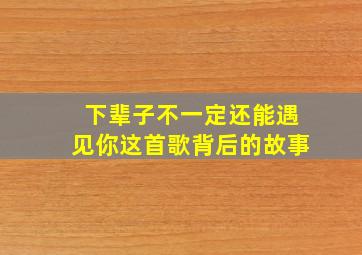 下辈子不一定还能遇见你这首歌背后的故事