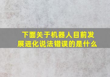 下面关于机器人目前发展进化说法错误的是什么