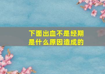 下面出血不是经期是什么原因造成的