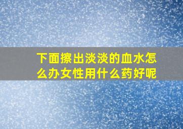 下面擦出淡淡的血水怎么办女性用什么药好呢