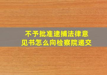 不予批准逮捕法律意见书怎么向检察院递交