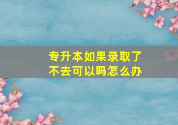 专升本如果录取了不去可以吗怎么办