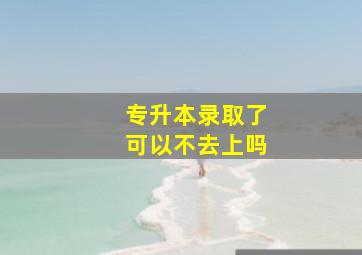 专升本录取了可以不去上吗