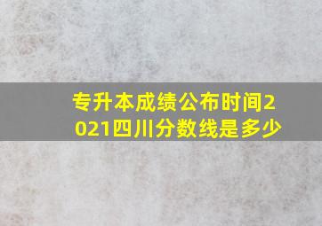 专升本成绩公布时间2021四川分数线是多少