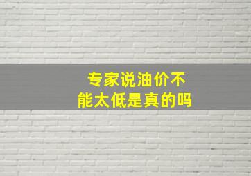 专家说油价不能太低是真的吗