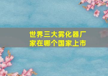 世界三大雾化器厂家在哪个国家上市