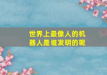 世界上最像人的机器人是谁发明的呢