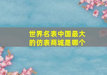 世界名表中国最大的仿表商城是哪个