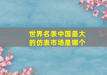 世界名表中国最大的仿表市场是哪个