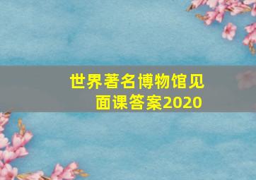 世界著名博物馆见面课答案2020