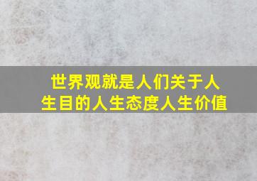 世界观就是人们关于人生目的人生态度人生价值