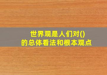 世界观是人们对()的总体看法和根本观点