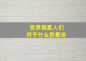 世界观是人们对于什么的看法