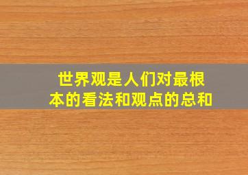 世界观是人们对最根本的看法和观点的总和