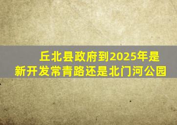 丘北县政府到2025年是新开发常青路还是北门河公园