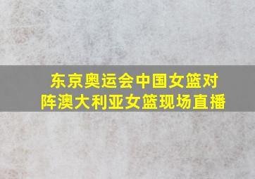 东京奥运会中国女篮对阵澳大利亚女篮现场直播