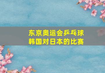 东京奥运会乒乓球韩国对日本的比赛