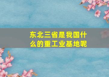 东北三省是我国什么的重工业基地呢